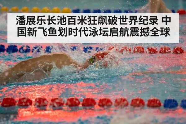 潘展乐长池百米狂飙破世界纪录 中国新飞鱼划时代泳坛启航震撼全球