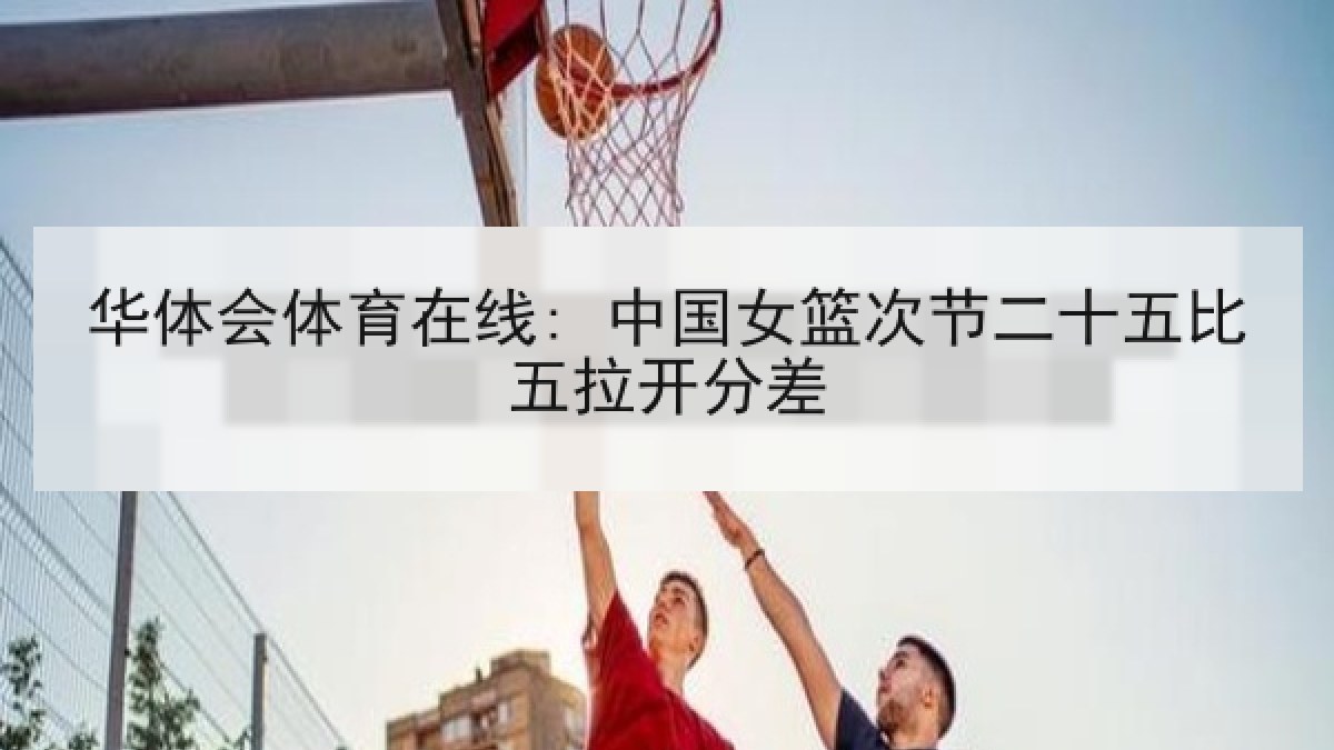 华体会体育在线: 中国女篮次节二十五比五拉开分差